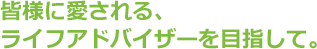 皆様に愛される、ライフアドバイザーを目指して。